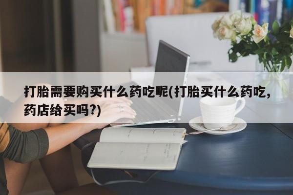 西安打胎药私人店打胎需要购买什么药吃呢(打胎买什么药吃,药店给买吗?)