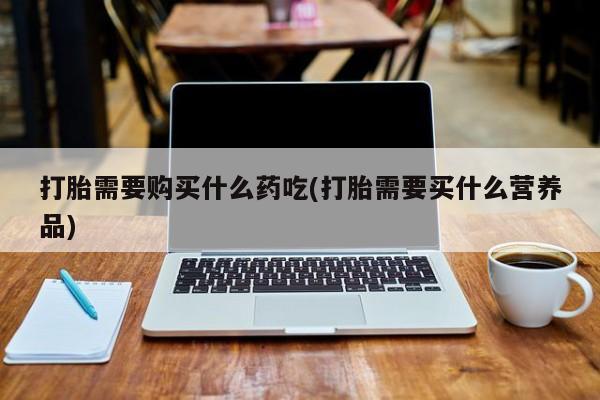 西安打胎药私人店打胎需要购买什么药吃(打胎需要买什么营养品)