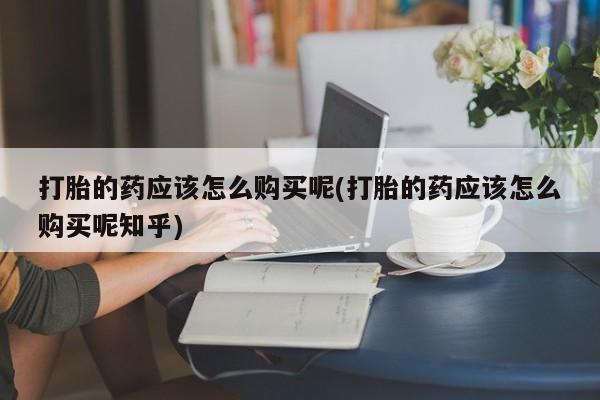 西安打胎药私人店打胎的药应该怎么购买呢(打胎的药应该怎么购买呢知乎)